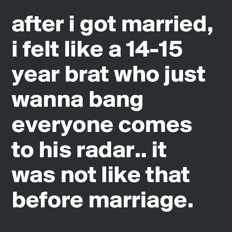 after i got married, i felt like a 14-15 year brat who just wanna bang everyone comes to his radar.. it was not like that before marriage.