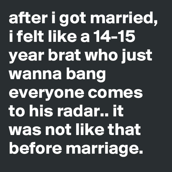 after i got married, i felt like a 14-15 year brat who just wanna bang everyone comes to his radar.. it was not like that before marriage.