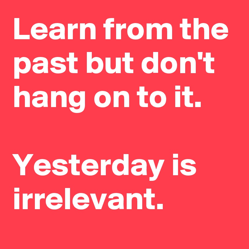 Learn from the past but don't hang on to it. 

Yesterday is irrelevant.