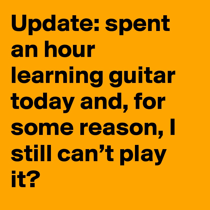 Update: spent an hour learning guitar today and, for some reason, I still can’t play it?