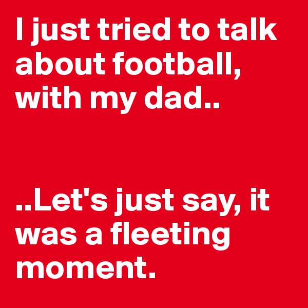 I just tried to talk about football, with my dad.. 


..Let's just say, it was a fleeting moment. 