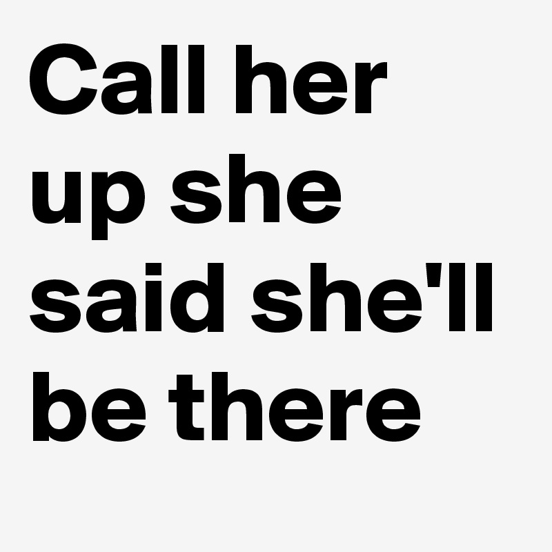 Call her up she said she'll be there
