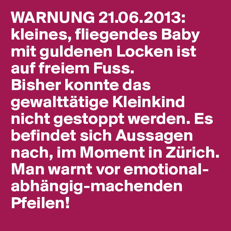 WARNUNG 21.06.2013:
kleines, fliegendes Baby mit guldenen Locken ist auf freiem Fuss. 
Bisher konnte das gewalttätige Kleinkind nicht gestoppt werden. Es befindet sich Aussagen nach, im Moment in Zürich. 
Man warnt vor emotional-abhängig-machenden Pfeilen! 