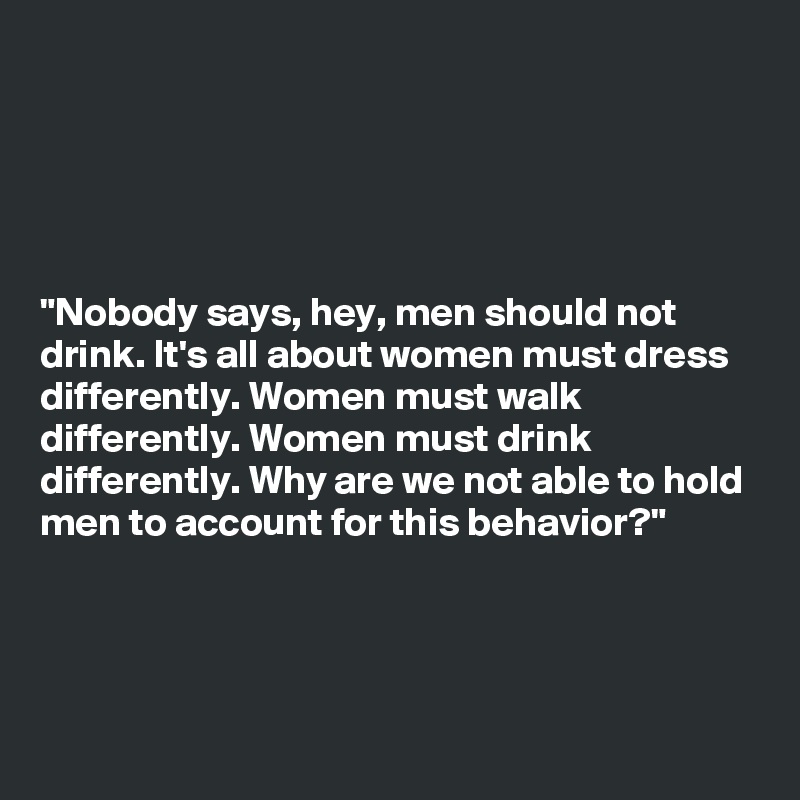 





"Nobody says, hey, men should not
drink. It's all about women must dress
differently. Women must walk
differently. Women must drink
differently. Why are we not able to hold
men to account for this behavior?"




