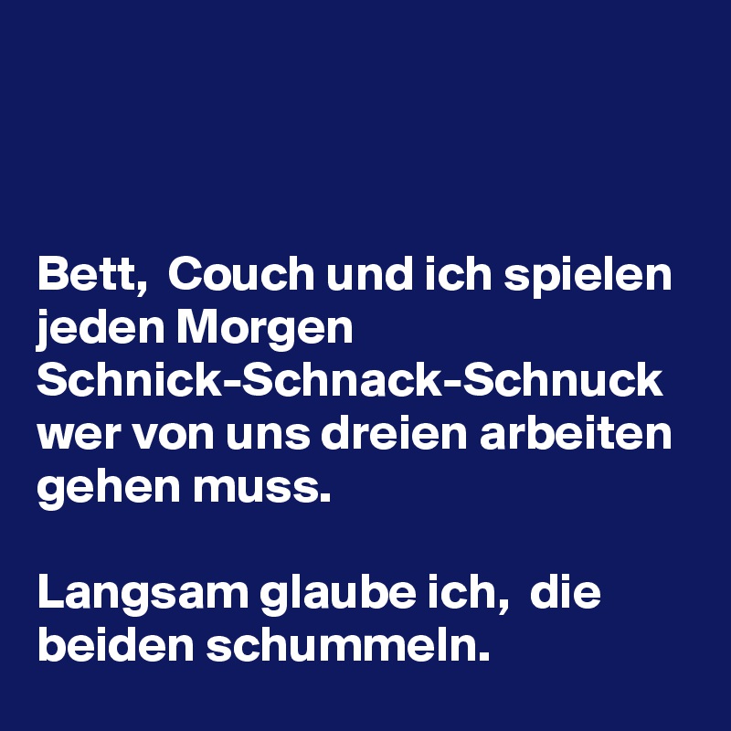 



Bett,  Couch und ich spielen jeden Morgen Schnick-Schnack-Schnuck wer von uns dreien arbeiten gehen muss. 

Langsam glaube ich,  die beiden schummeln. 