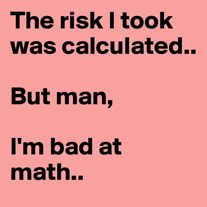 The risk I took was calculated..

But man, 

I'm bad at math..