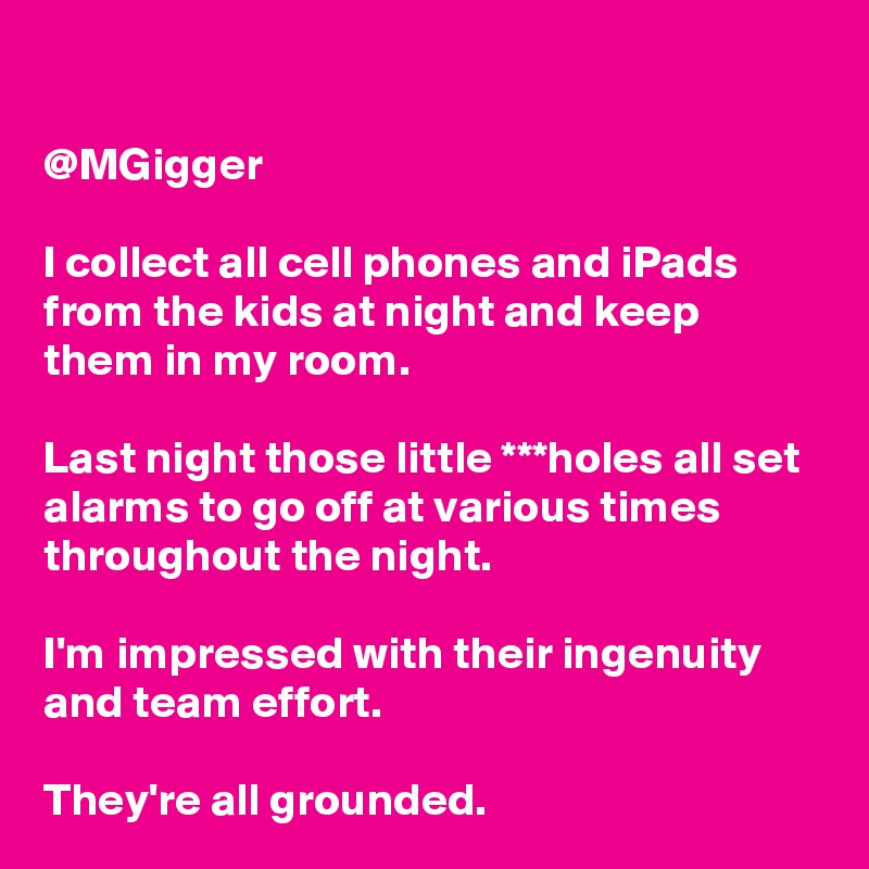 

@MGigger

I collect all cell phones and iPads from the kids at night and keep them in my room.

Last night those little ***holes all set alarms to go off at various times throughout the night.

I'm impressed with their ingenuity and team effort.

They're all grounded.