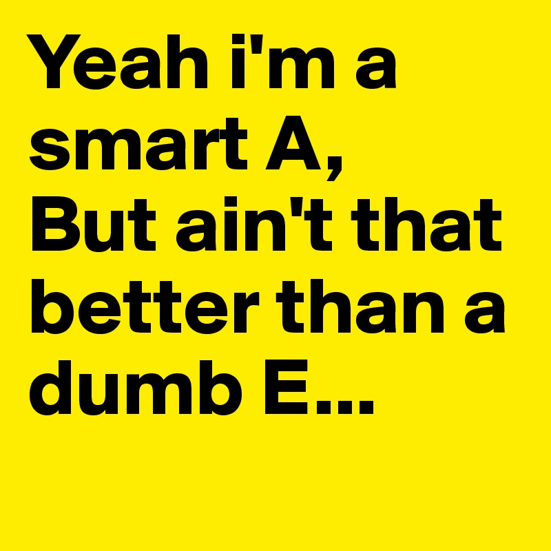 Yeah i'm a smart A,
But ain't that better than a dumb E...
