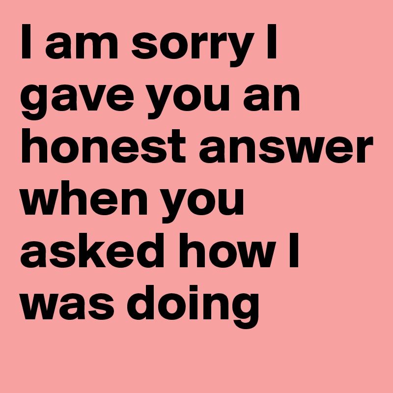 I am sorry I gave you an honest answer when you asked how I was doing
