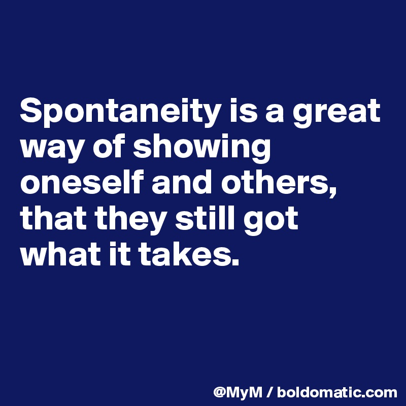 

Spontaneity is a great way of showing oneself and others, that they still got what it takes.


