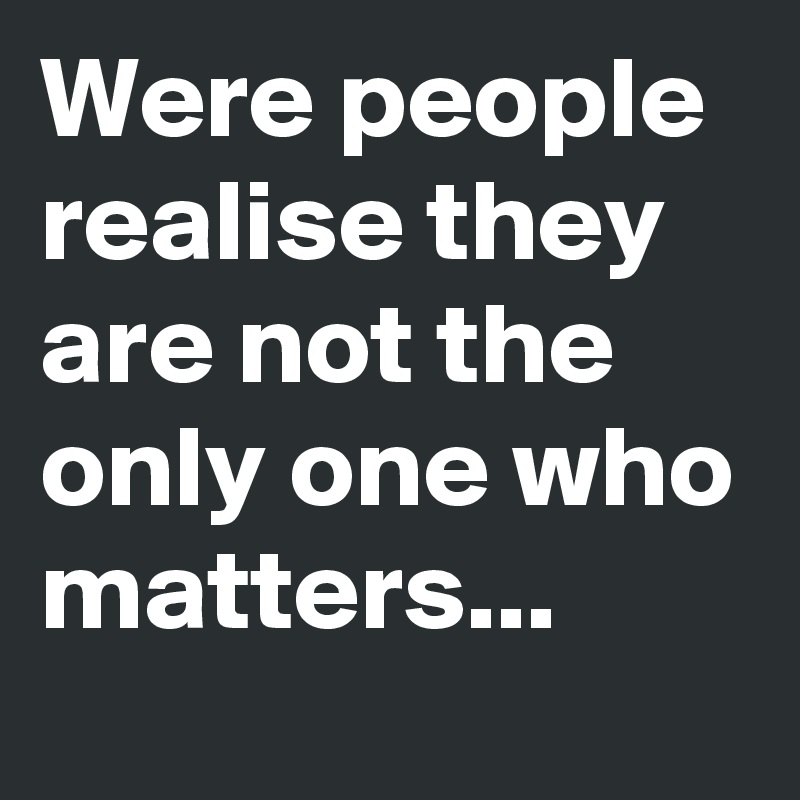 Were people realise they are not the only one who matters...