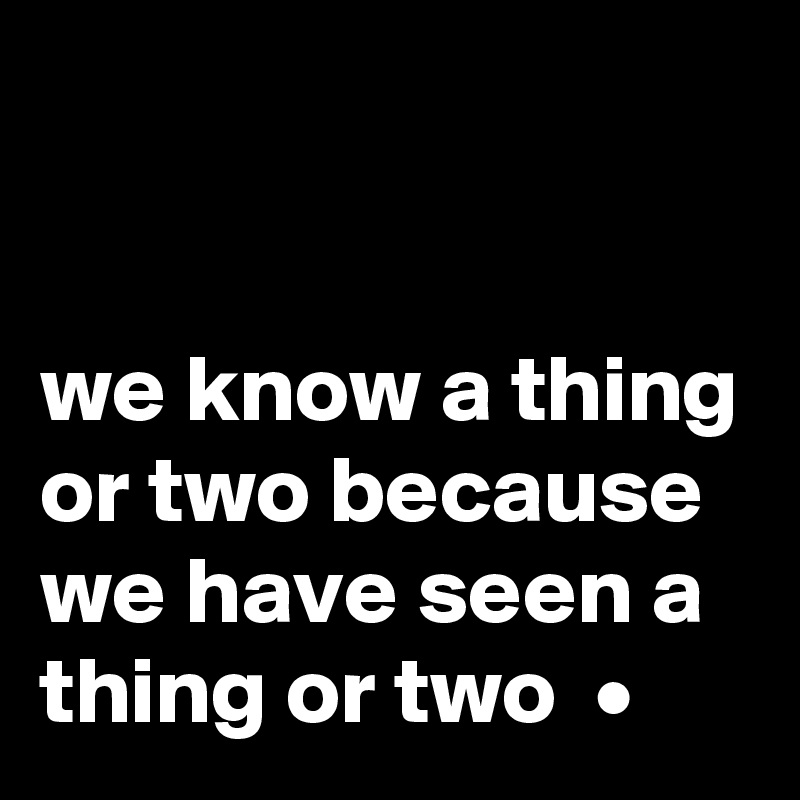 


we know a thing or two because we have seen a thing or two  •