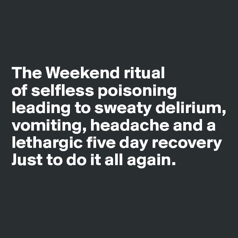 


The Weekend ritual 
of selfless poisoning leading to sweaty delirium, vomiting, headache and a lethargic five day recovery 
Just to do it all again.


