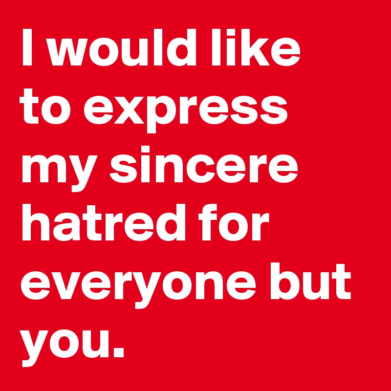 I would like to express my sincere hatred for everyone but you. 