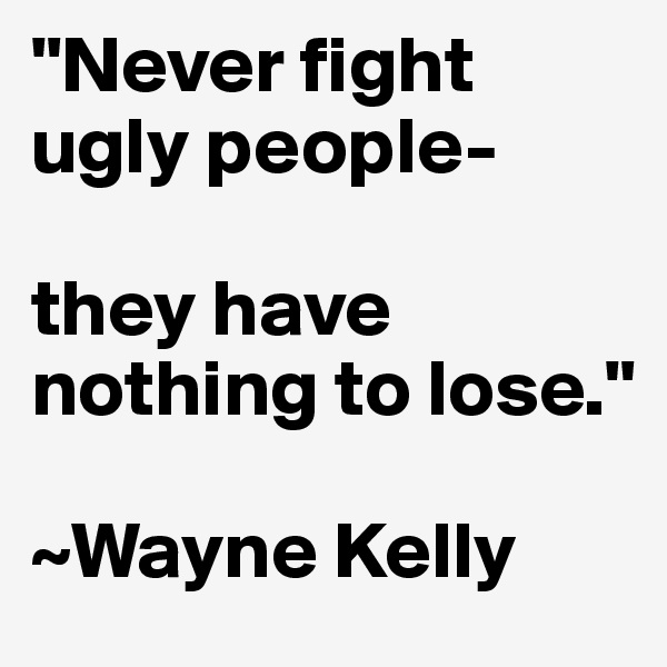 "Never fight ugly people-

they have nothing to lose."

~Wayne Kelly