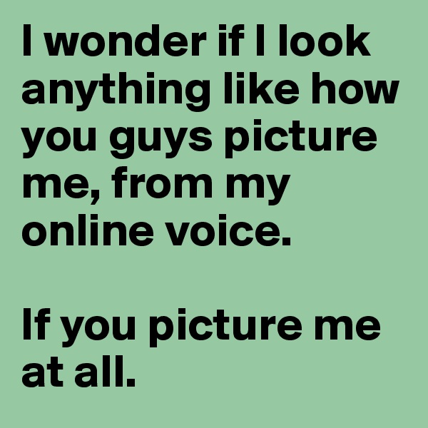 I wonder if I look anything like how you guys picture me, from my online voice. 

If you picture me at all.