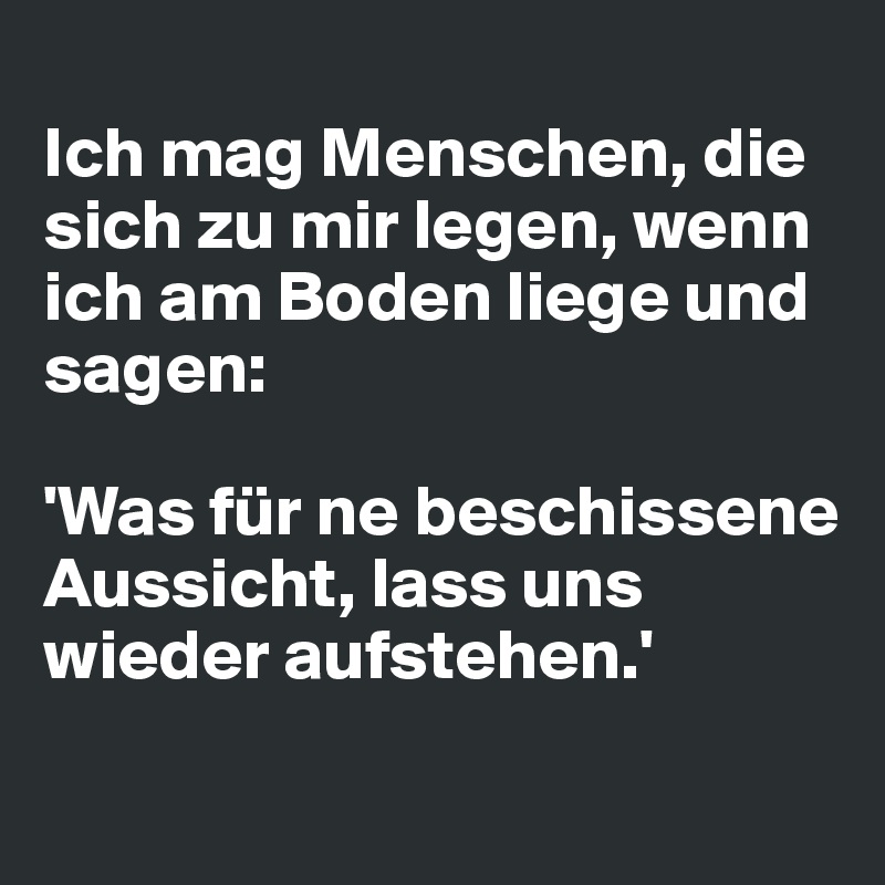 Ich mag Menschen, die sich zu mir legen, wenn ich am Boden liege und