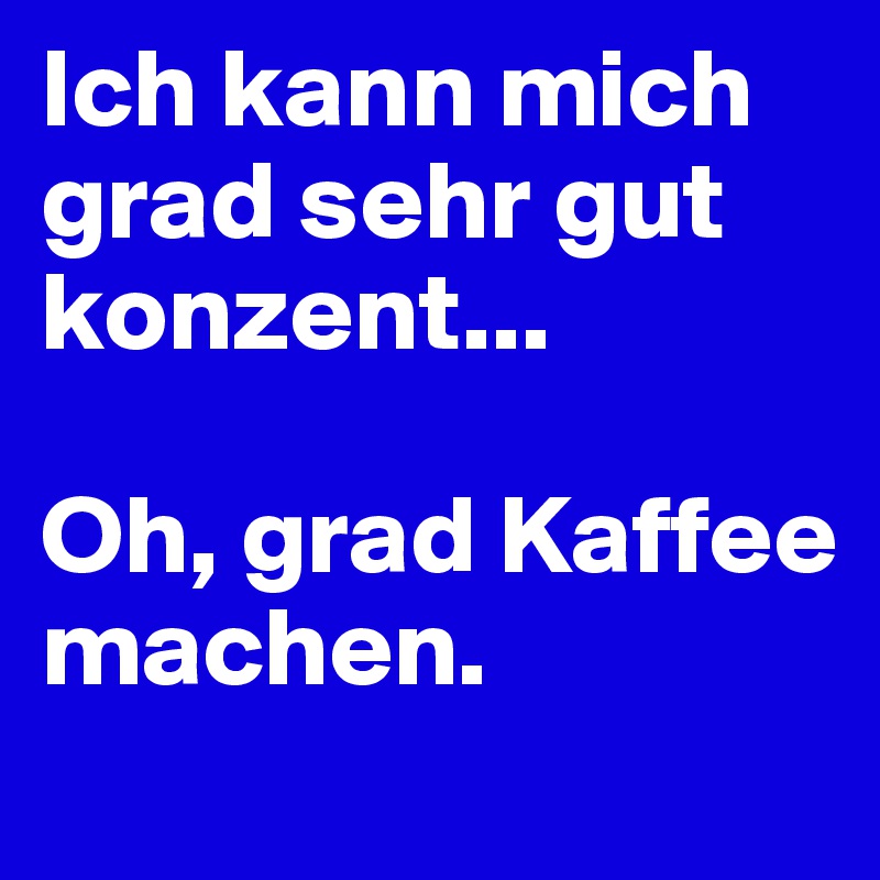 Ich kann mich grad sehr gut konzent... 

Oh, grad Kaffee machen.