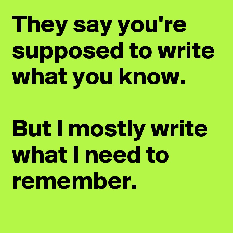 They say you're supposed to write what you know.

But I mostly write what I need to remember.