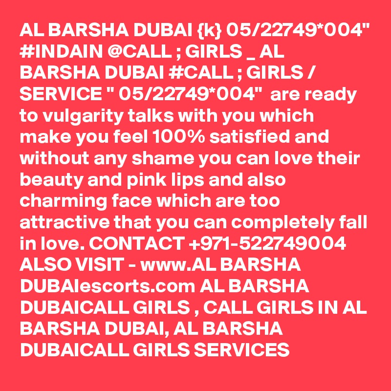 AL BARSHA DUBAI {k} 05/22749*004" #INDAIN @CALL ; GIRLS _ AL BARSHA DUBAI #CALL ; GIRLS / SERVICE " 05/22749*004"  are ready to vulgarity talks with you which make you feel 100% satisfied and without any shame you can love their beauty and pink lips and also charming face which are too attractive that you can completely fall in love. CONTACT +971-522749004 ALSO VISIT - www.AL BARSHA DUBAIescorts.com AL BARSHA DUBAICALL GIRLS , CALL GIRLS IN AL BARSHA DUBAI, AL BARSHA DUBAICALL GIRLS SERVICES 