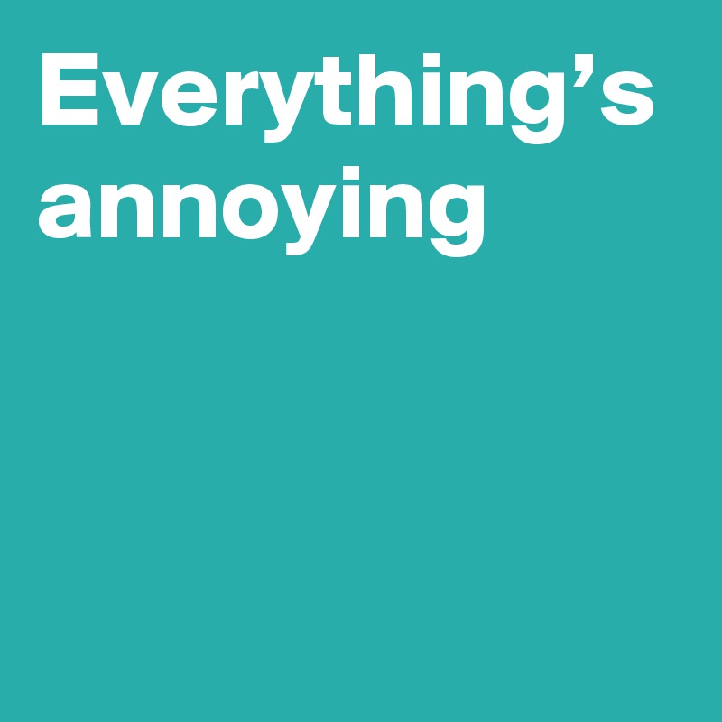 Everything’s annoying