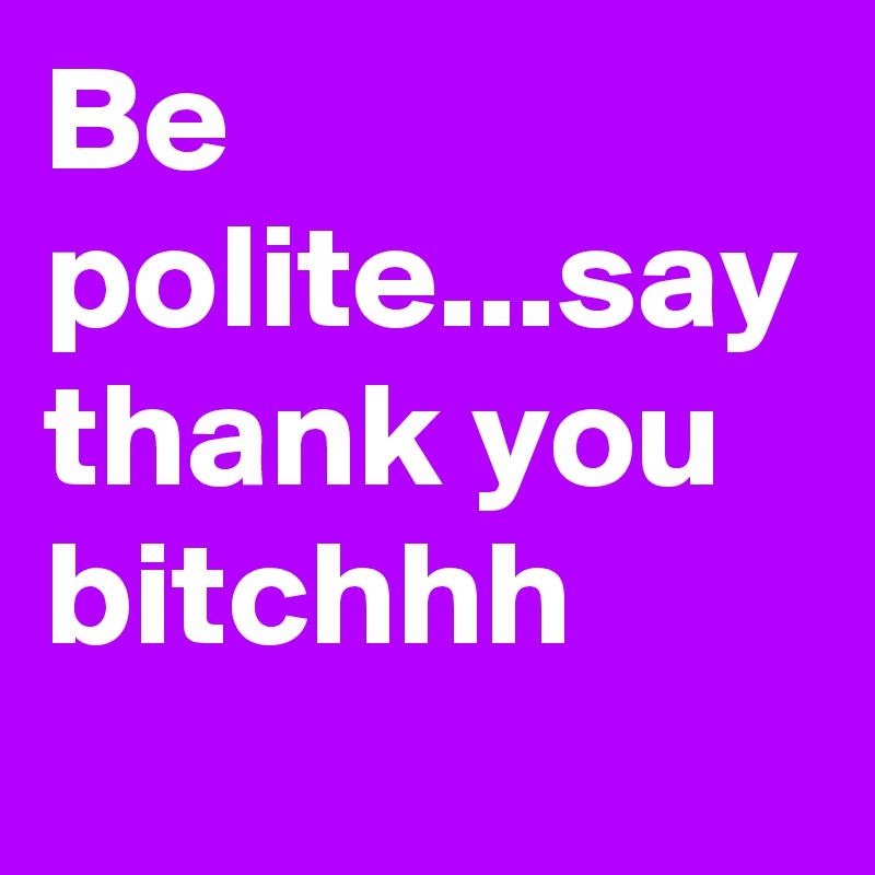 Be polite...say thank you bitchhh