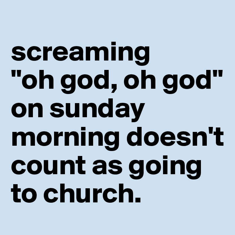 
screaming
"oh god, oh god" on sunday morning doesn't count as going to church.