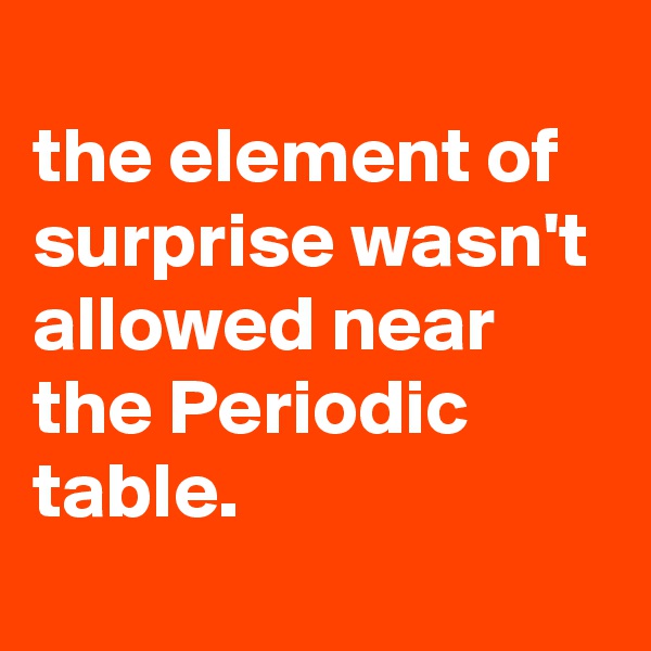 
the element of surprise wasn't allowed near the Periodic table.
