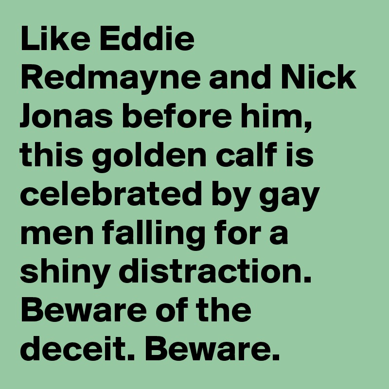 Like Eddie Redmayne and Nick Jonas before him, this golden calf is celebrated by gay men falling for a shiny distraction. Beware of the deceit. Beware.