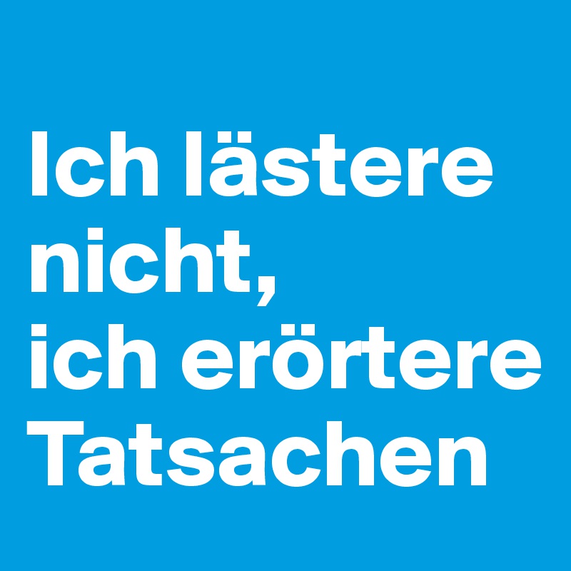 
Ich lästere nicht,
ich erörtere Tatsachen