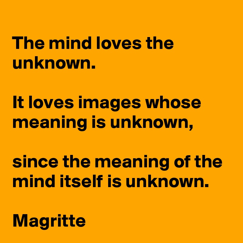 The mind loves the unknown. 

It loves images whose meaning is unknown, 

since the meaning of the mind itself is unknown.

Magritte 