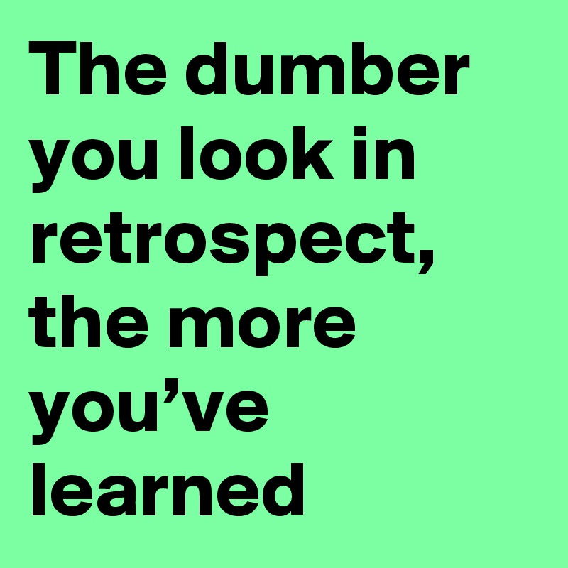 The dumber you look in retrospect, the more you’ve learned