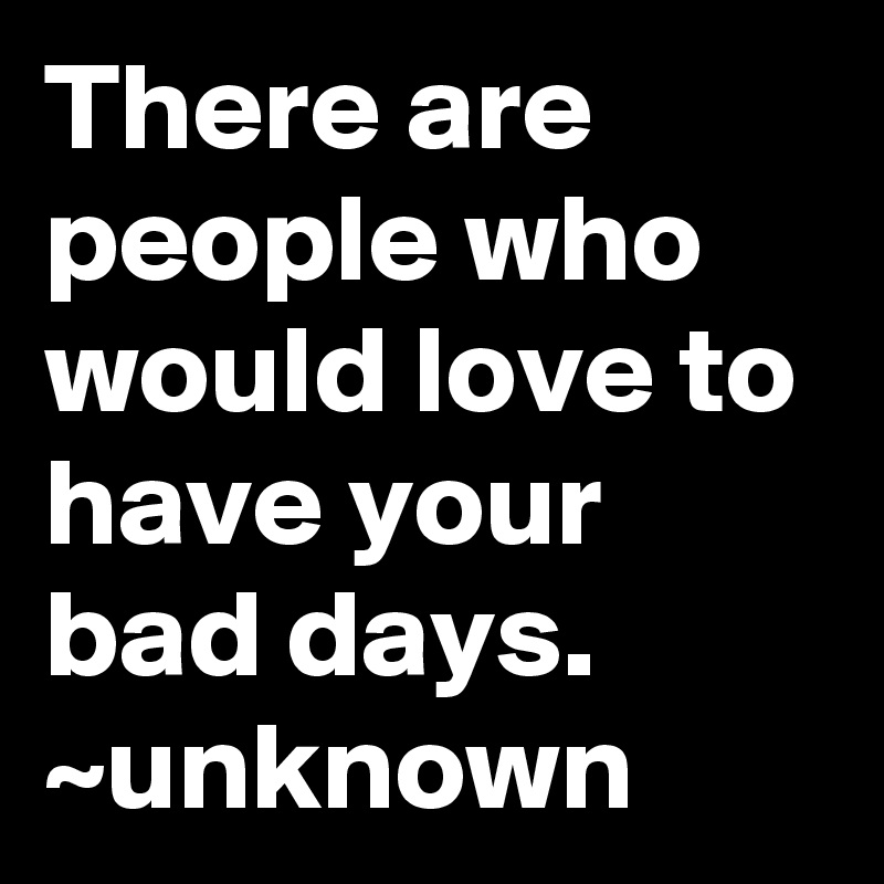 There are people who would love to have your bad days. ~unknown