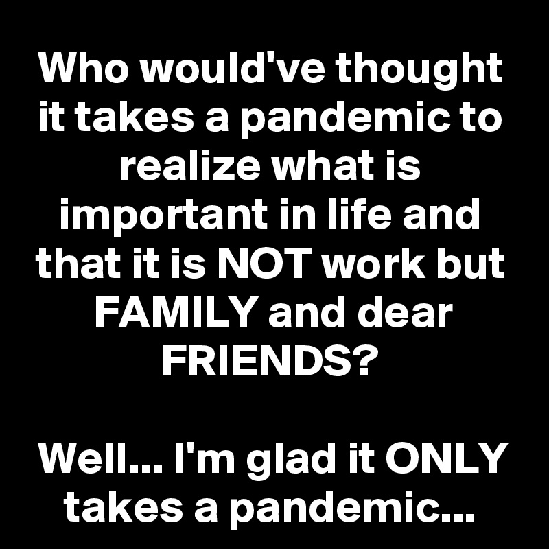 Who would've thought it takes a pandemic to realize what is important in life and that it is NOT work but FAMILY and dear FRIENDS?

Well... I'm glad it ONLY takes a pandemic...