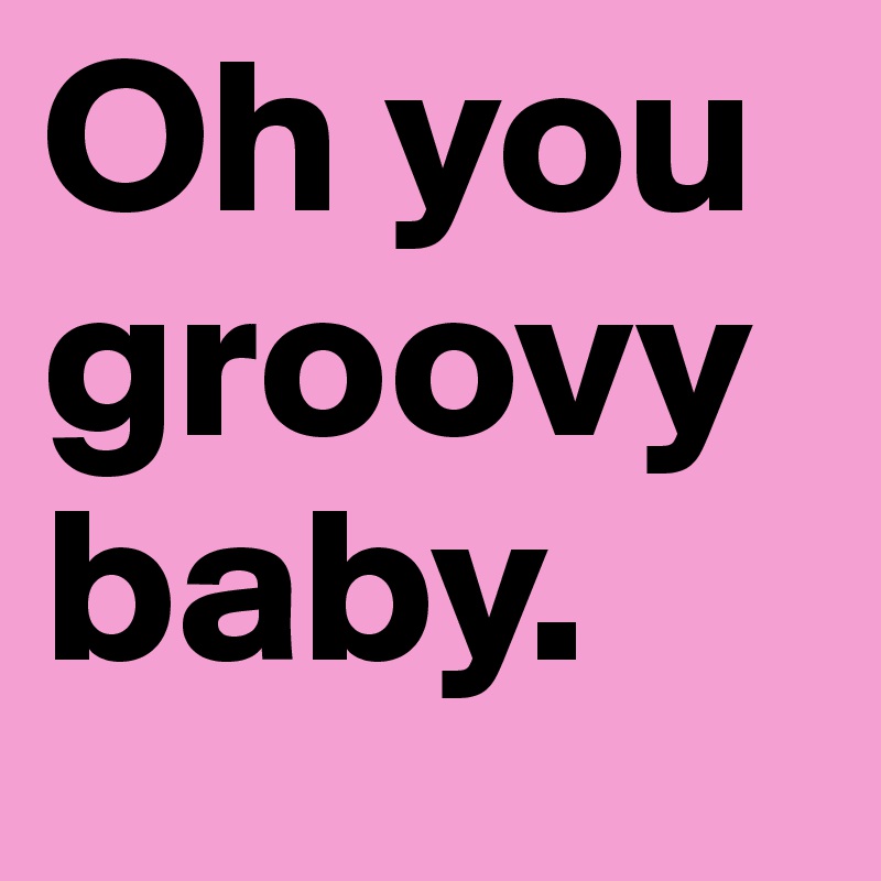 Oh you groovy baby.