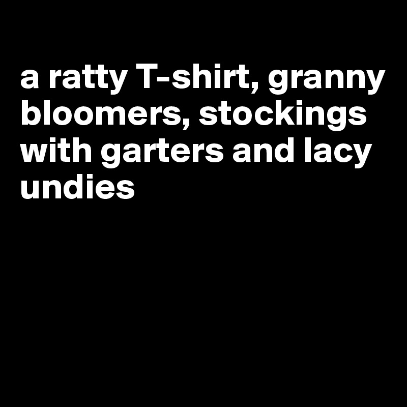 
a ratty T-shirt, granny bloomers, stockings with garters and lacy undies



