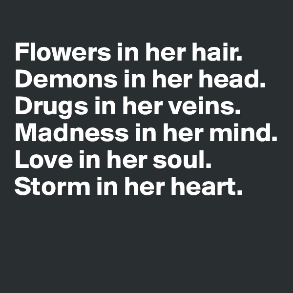 
Flowers in her hair.
Demons in her head.
Drugs in her veins.
Madness in her mind.
Love in her soul.
Storm in her heart.

