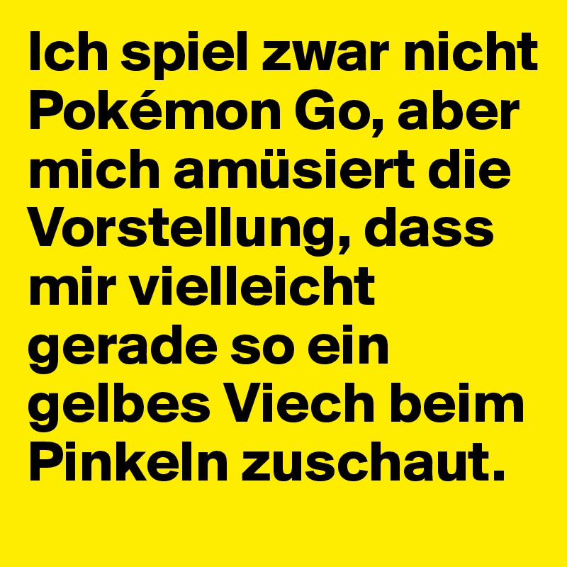 Ich spiel zwar nicht Pokémon Go, aber mich amüsiert die Vorstellung, dass mir vielleicht gerade so ein gelbes Viech beim Pinkeln zuschaut.