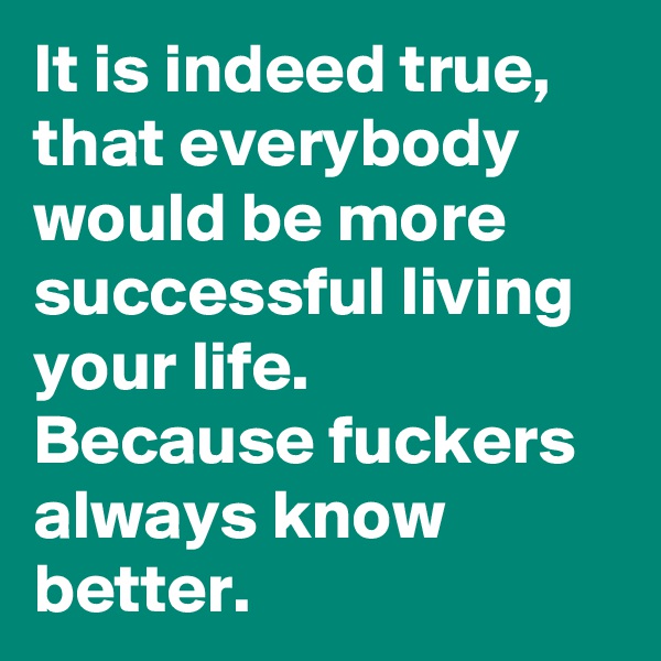 It is indeed true, that everybody would be more successful living your life.
Because fuckers always know better.
