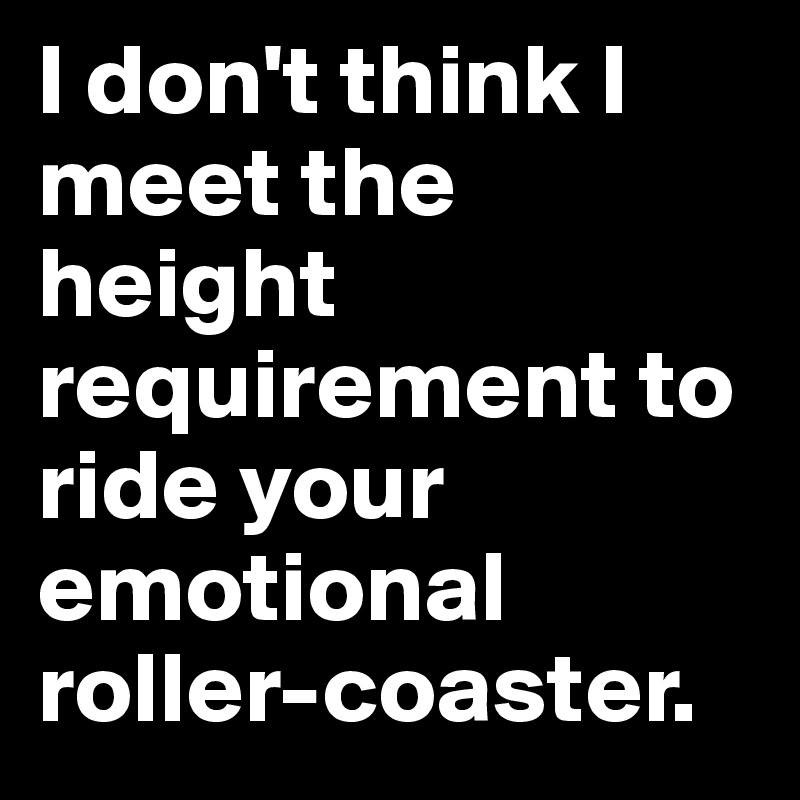 I don't think I meet the height requirement to ride your emotional roller-coaster.