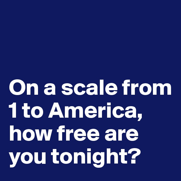


On a scale from 1 to America, how free are you tonight?