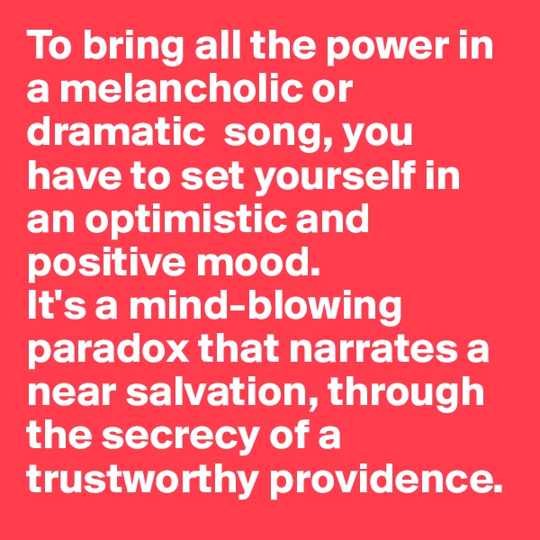 To bring all the power in a melancholic or dramatic  song, you have to set yourself in an optimistic and positive mood. 
It's a mind-blowing paradox that narrates a near salvation, through the secrecy of a trustworthy providence.
