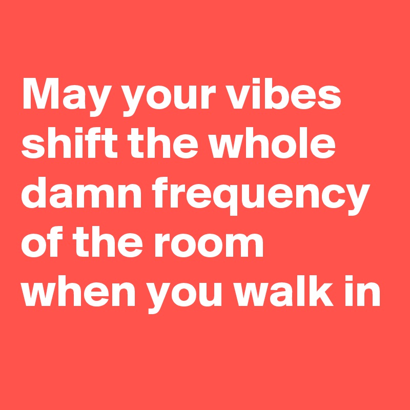 
May your vibes shift the whole damn frequency of the room when you walk in
