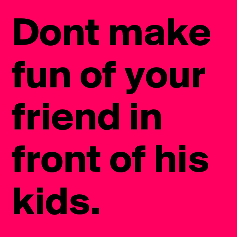 Dont make fun of your friend in front of his kids. 