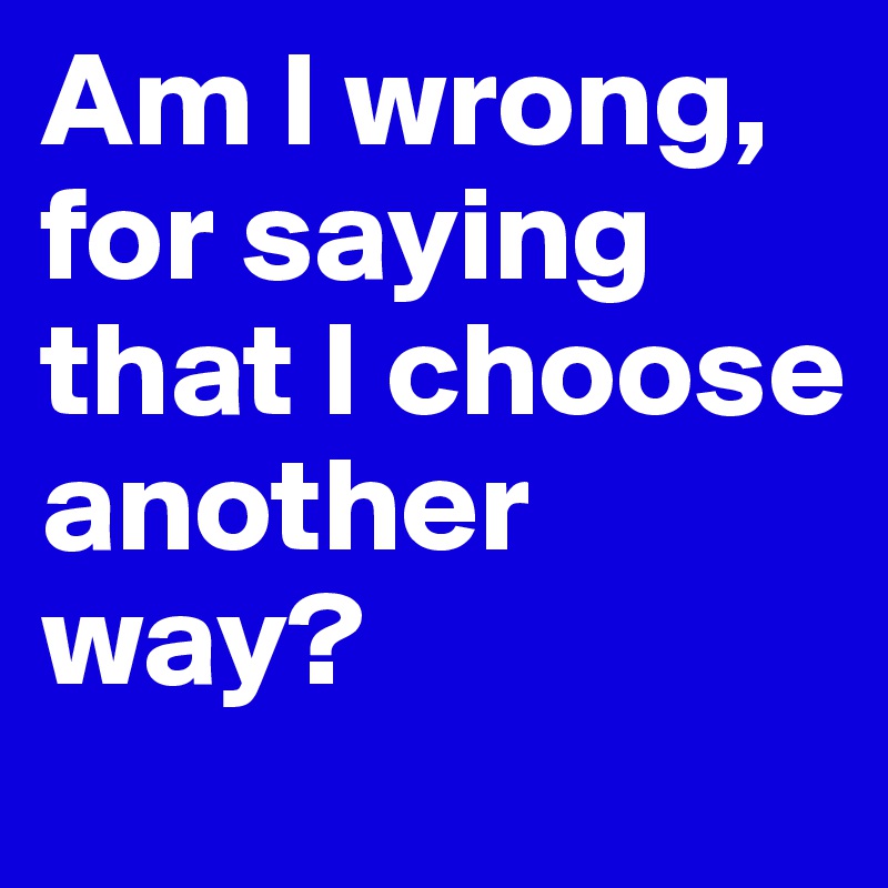 Am I wrong, for saying that I choose another way?
