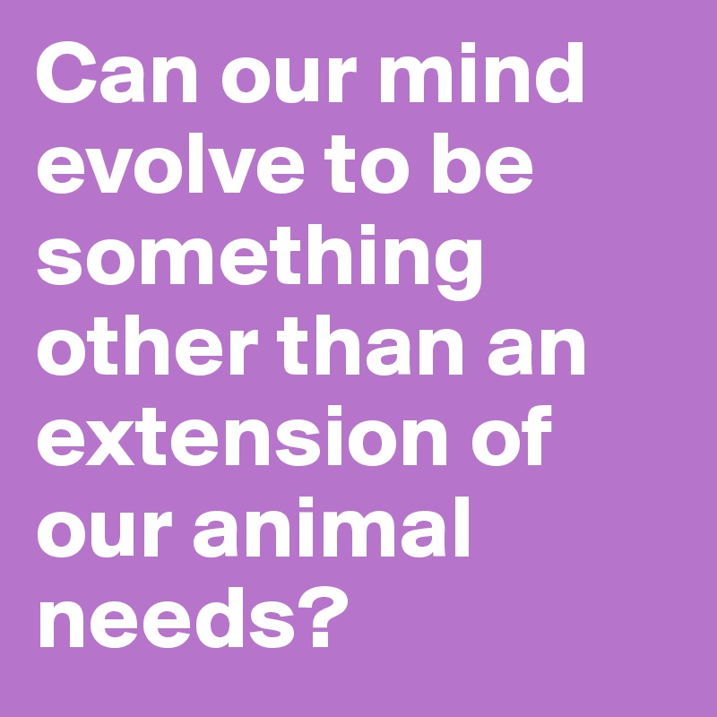 Can our mind evolve to be something other than an extension of our animal needs?