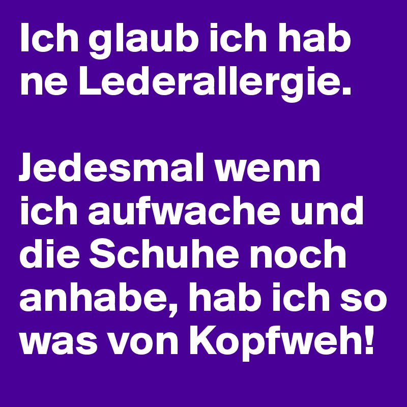 Ich glaub ich hab ne Lederallergie.

Jedesmal wenn ich aufwache und die Schuhe noch anhabe, hab ich so was von Kopfweh!