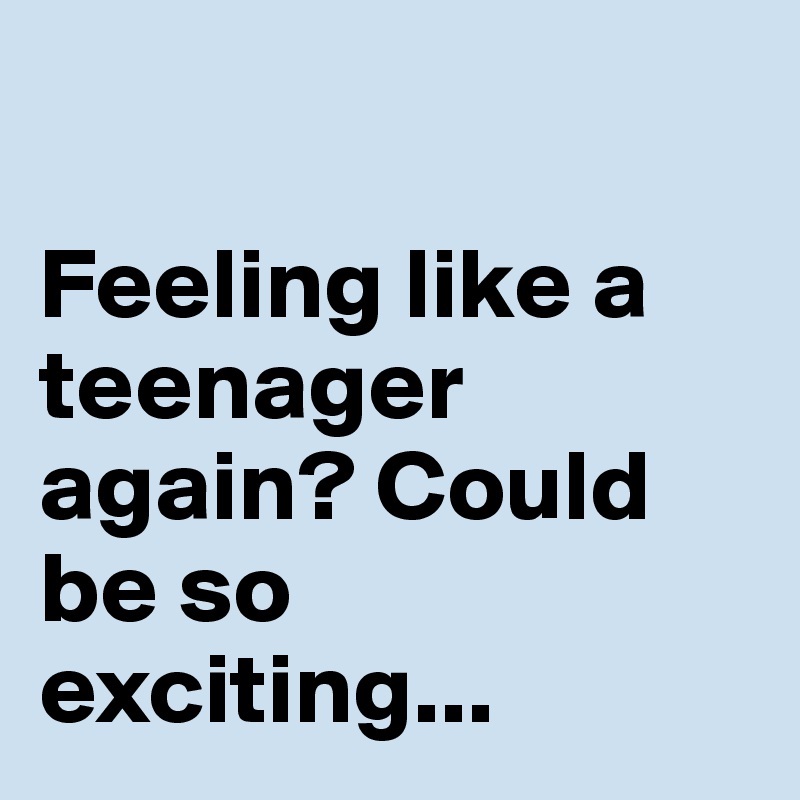 

Feeling like a teenager again? Could be so exciting...