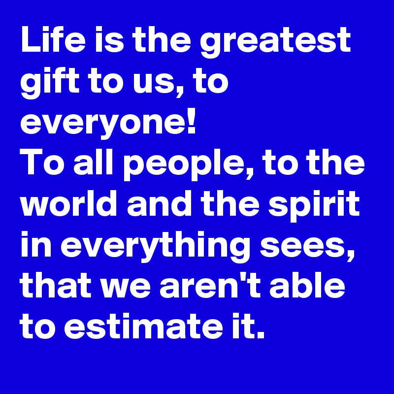Life is the greatest gift to us, to everyone! 
To all people, to the world and the spirit in everything sees, that we aren't able to estimate it.