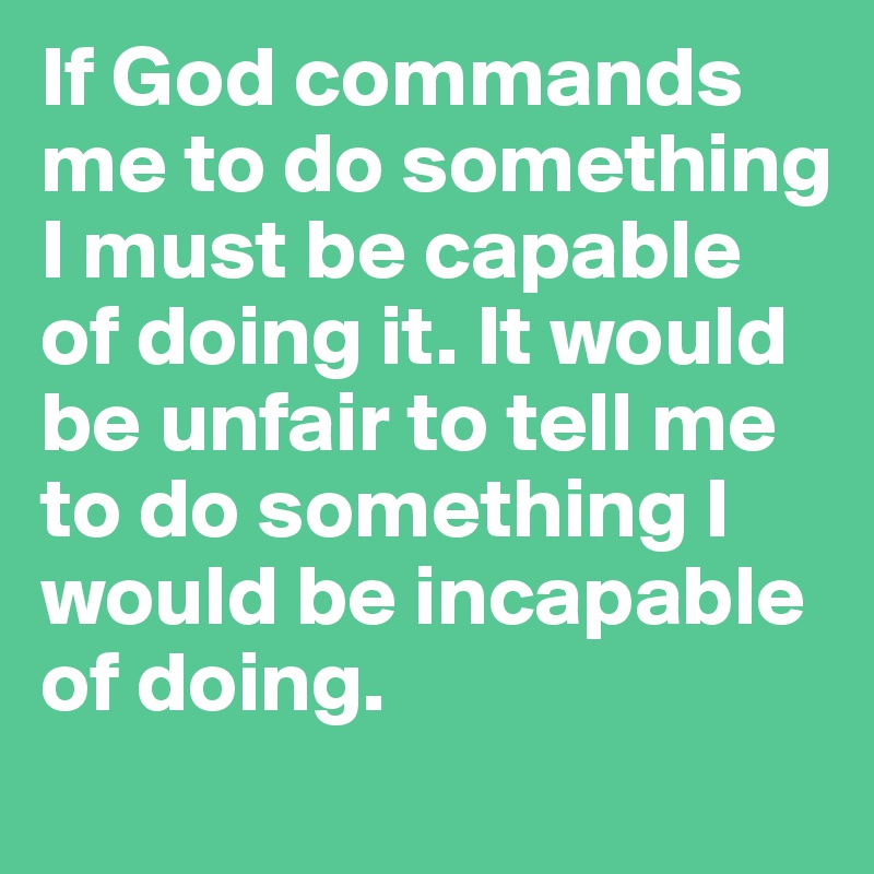 If God commands me to do something I must be capable of doing it. It would be unfair to tell me to do something I would be incapable of doing.